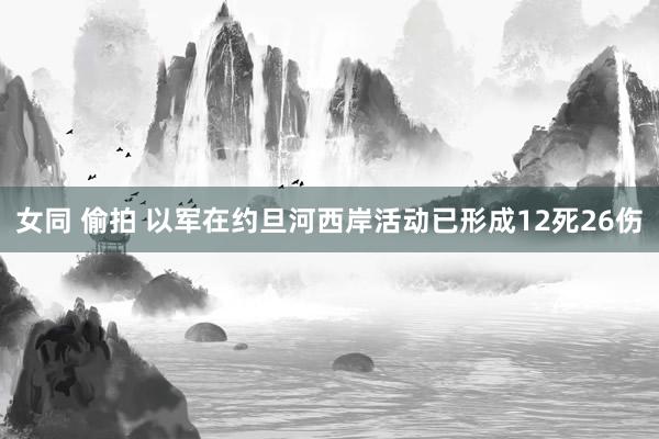 女同 偷拍 以军在约旦河西岸活动已形成12死26伤