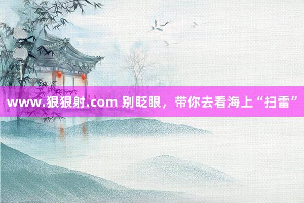 www.狠狠射.com 别眨眼，带你去看海上“扫雷”