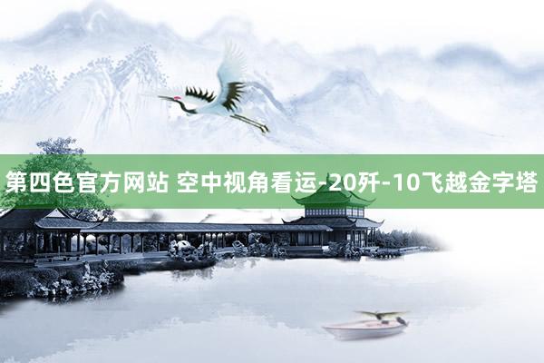 第四色官方网站 空中视角看运-20歼-10飞越金字塔