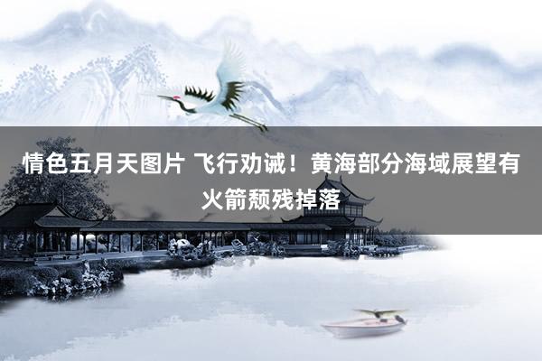 情色五月天图片 飞行劝诫！黄海部分海域展望有火箭颓残掉落