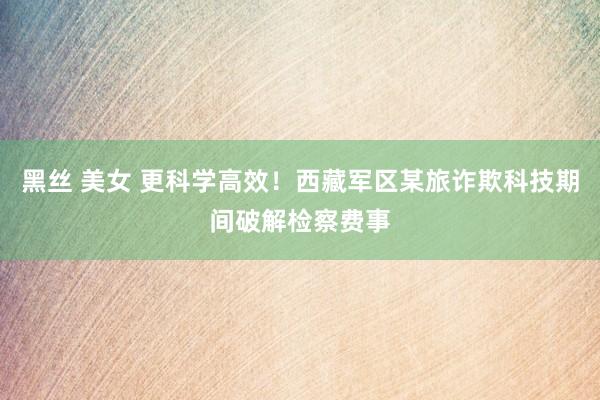 黑丝 美女 更科学高效！西藏军区某旅诈欺科技期间破解检察费事