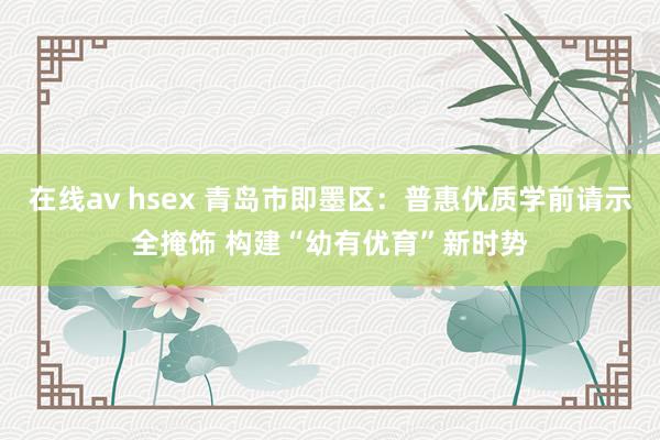 在线av hsex 青岛市即墨区：普惠优质学前请示全掩饰 构建“幼有优育”新时势