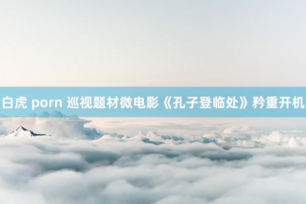 白虎 porn 巡视题材微电影《孔子登临处》矜重开机