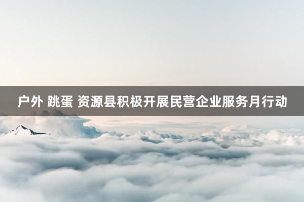 户外 跳蛋 资源县积极开展民营企业服务月行动