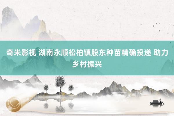 奇米影视 湖南永顺松柏镇股东种苗精确投递 助力乡村振兴
