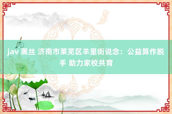 jav 黑丝 济南市莱芜区羊里街说念：公益算作脱手 助力家校共育