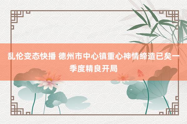 乱伦变态快播 德州市中心镇重心神情缔造已矣一季度精良开局