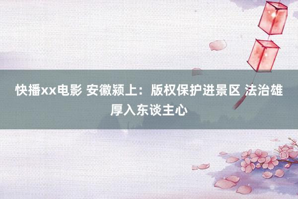 快播xx电影 安徽颍上：版权保护进景区 法治雄厚入东谈主心