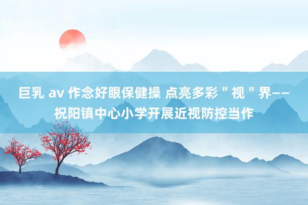 巨乳 av 作念好眼保健操 点亮多彩＂视＂界——祝阳镇中心小学开展近视防控当作