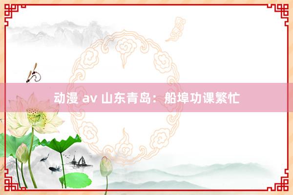 动漫 av 山东青岛：船埠功课繁忙