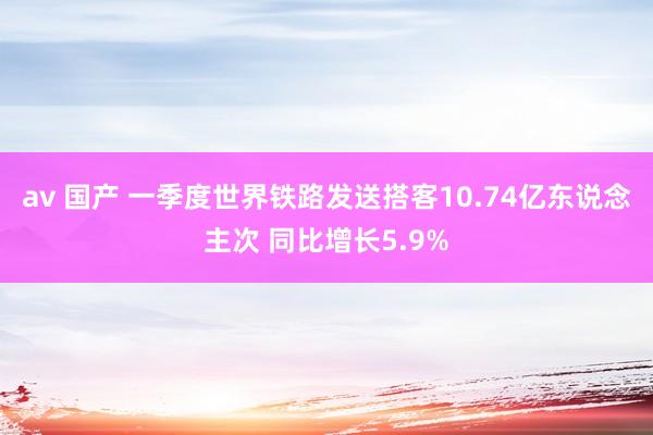 av 国产 一季度世界铁路发送搭客10.74亿东说念主次 同比增长5.9%
