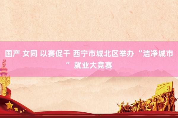 国产 女同 以赛促干 西宁市城北区举办 “洁净城市” 就业大竞赛