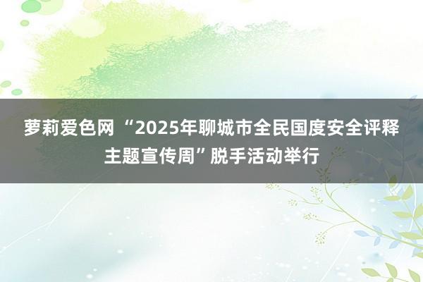 萝莉爱色网 “2025年聊城市全民国度安全评释主题宣传周”脱手活动举行