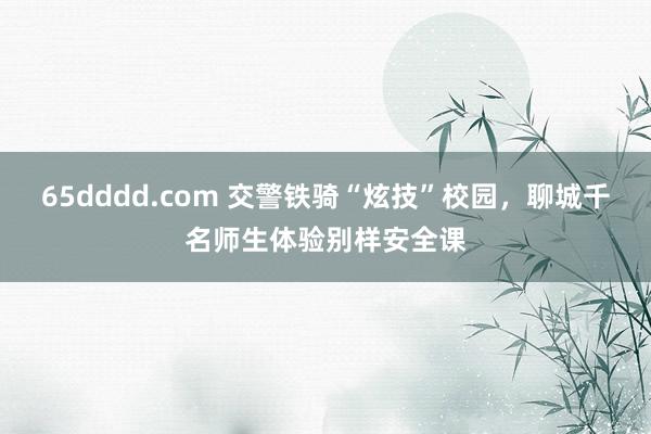 65dddd.com 交警铁骑“炫技”校园，聊城千名师生体验别样安全课