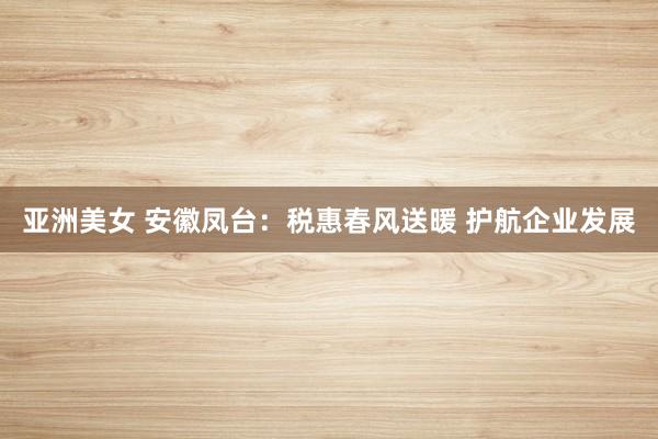 亚洲美女 安徽凤台：税惠春风送暖 护航企业发展