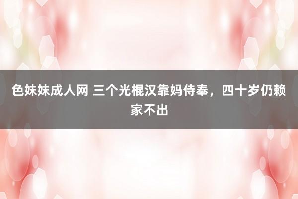 色妹妹成人网 三个光棍汉靠妈侍奉，四十岁仍赖家不出