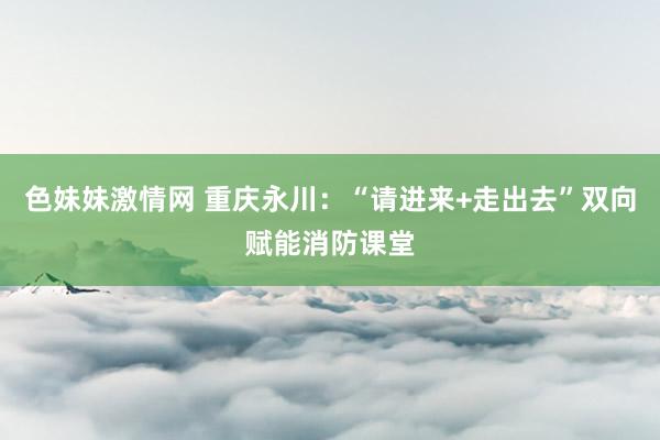 色妹妹激情网 重庆永川：“请进来+走出去”双向赋能消防课堂