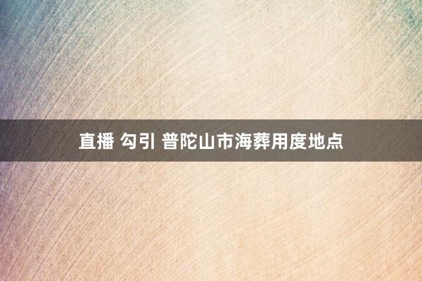 直播 勾引 普陀山市海葬用度地点