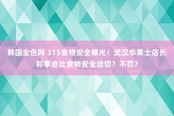韩国全色网 315食物安全曝光！武汉华莱士店长称事迹比食物安全迫切？不罚？