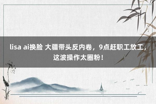 lisa ai换脸 大疆带头反内卷，9点赶职工放工，这波操作太圈粉！
