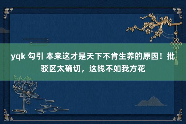 yqk 勾引 本来这才是天下不肯生养的原因！批驳区太确切，这钱不如我方花