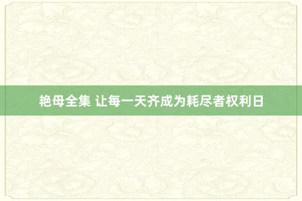 艳母全集 让每一天齐成为耗尽者权利日