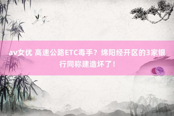 av女优 高速公路ETC毒手？绵阳经开区的3家银行同称建造坏了！