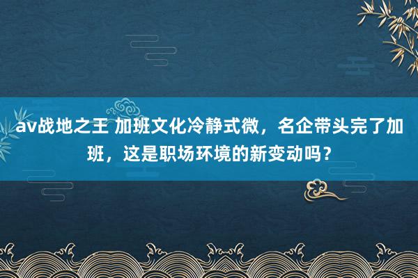 av战地之王 加班文化冷静式微，名企带头完了加班，这是职场环境的新变动吗？