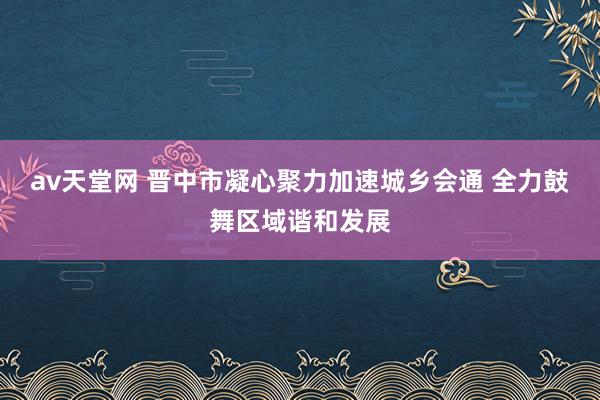 av天堂网 晋中市凝心聚力加速城乡会通 全力鼓舞区域谐和发展