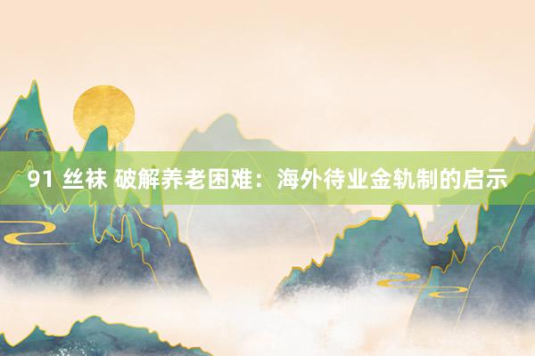 91 丝袜 破解养老困难：海外待业金轨制的启示