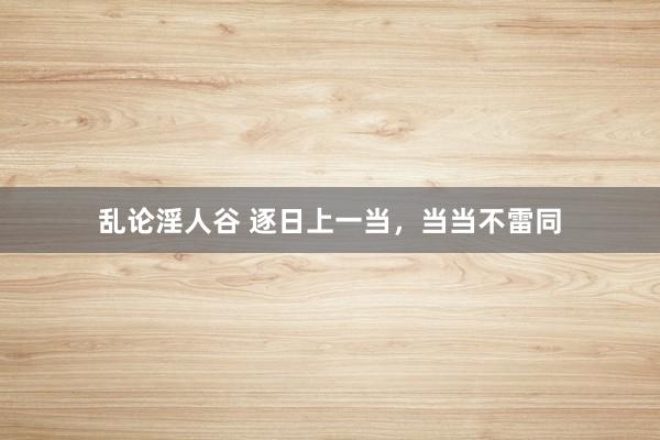 乱论淫人谷 逐日上一当，当当不雷同