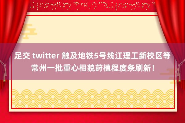 足交 twitter 触及地铁5号线江理工新校区等常州一批重心相貌莳植程度条刷新！