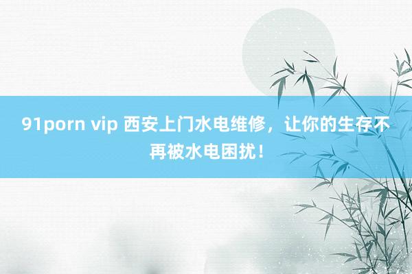 91porn vip 西安上门水电维修，让你的生存不再被水电困扰！