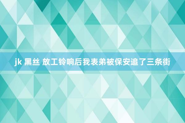 jk 黑丝 放工铃响后我表弟被保安追了三条街