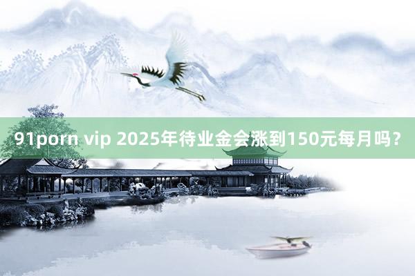 91porn vip 2025年待业金会涨到150元每月吗？