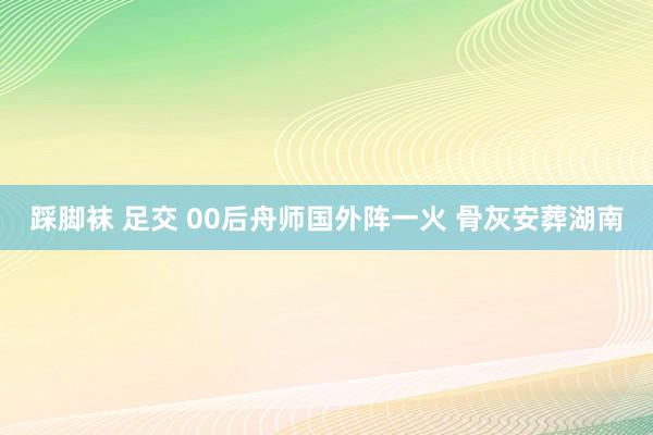 踩脚袜 足交 00后舟师国外阵一火 骨灰安葬湖南