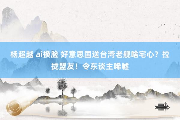 杨超越 ai换脸 好意思国送台湾老舰啥宅心？拉拢盟友！令东谈主唏嘘