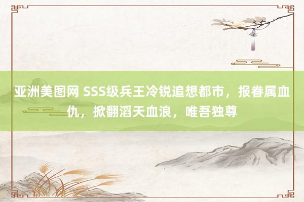 亚洲美图网 SSS级兵王冷锐追想都市，报眷属血仇，掀翻滔天血浪，唯吾独尊