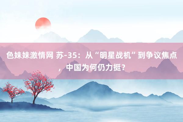 色妹妹激情网 苏-35：从“明星战机”到争议焦点，中国为何仍力挺？