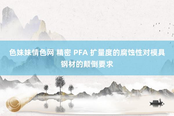 色妹妹情色网 精密 PFA 扩量度的腐蚀性对模具钢材的颠倒要求