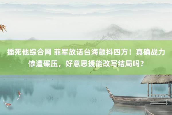 插死他综合网 菲军放话台海颤抖四方！真确战力惨遭碾压，好意思援能改写结局吗？