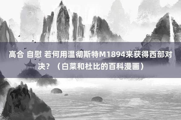 高合 自慰 若何用温彻斯特M1894来获得西部对决？（白菜和杜比的百科漫画）