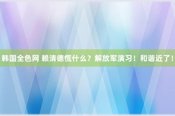 韩国全色网 赖清德慌什么？解放军演习！和谐近了！