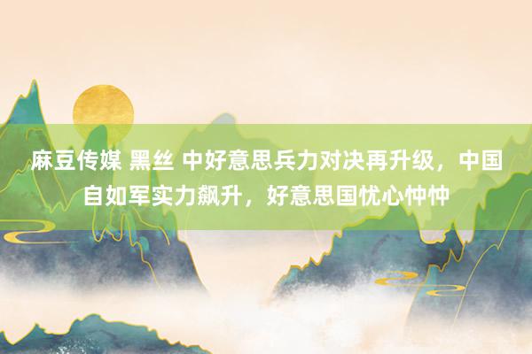 麻豆传媒 黑丝 中好意思兵力对决再升级，中国自如军实力飙升，好意思国忧心忡忡