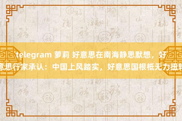 telegram 萝莉 好意思在南海静思默想，好意思行家承认：中国上风踏实，好意思国根柢无力扭转