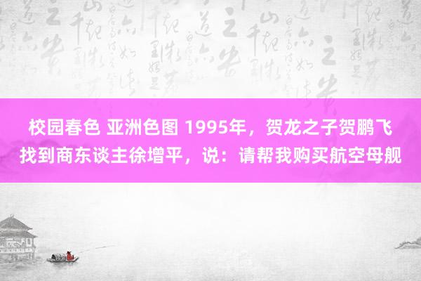 校园春色 亚洲色图 1995年，贺龙之子贺鹏飞找到商东谈主徐增平，说：请帮我购买航空母舰