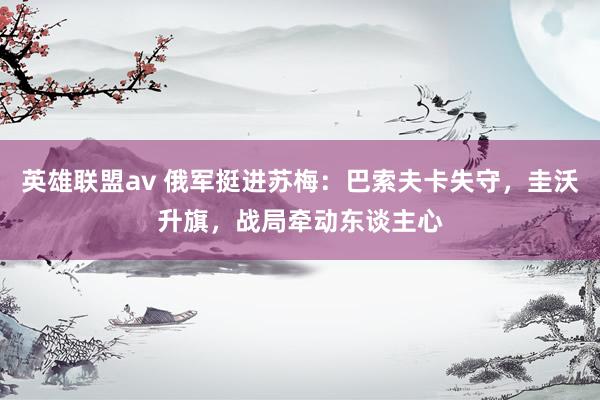英雄联盟av 俄军挺进苏梅：巴索夫卡失守，圭沃升旗，战局牵动东谈主心