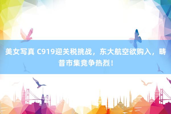 美女写真 C919迎关税挑战，东大航空欲购入，畴昔市集竞争热烈！