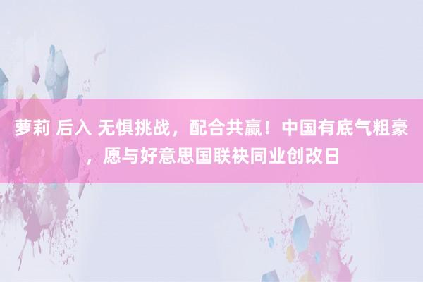 萝莉 后入 无惧挑战，配合共赢！中国有底气粗豪，愿与好意思国联袂同业创改日