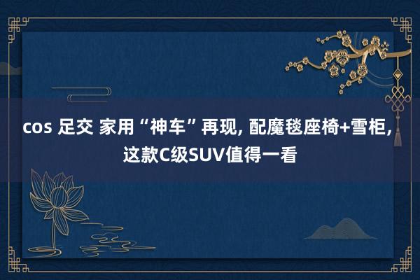 cos 足交 家用“神车”再现, 配魔毯座椅+雪柜, 这款C级SUV值得一看
